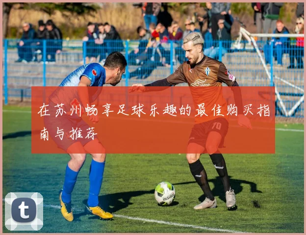 在苏州畅享足球乐趣的最佳购买指南与推荐