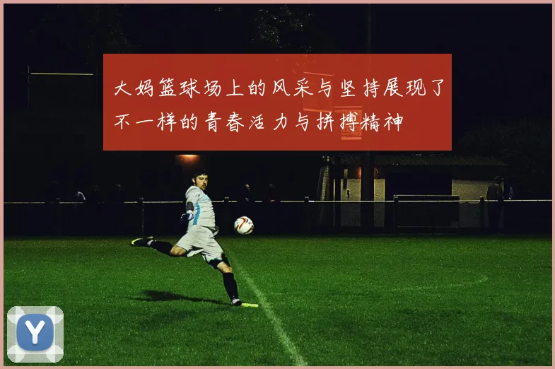 大妈篮球场上的风采与坚持展现了不一样的青春活力与拼搏精神
