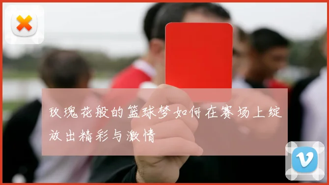 玫瑰花般的篮球梦如何在赛场上绽放出精彩与激情