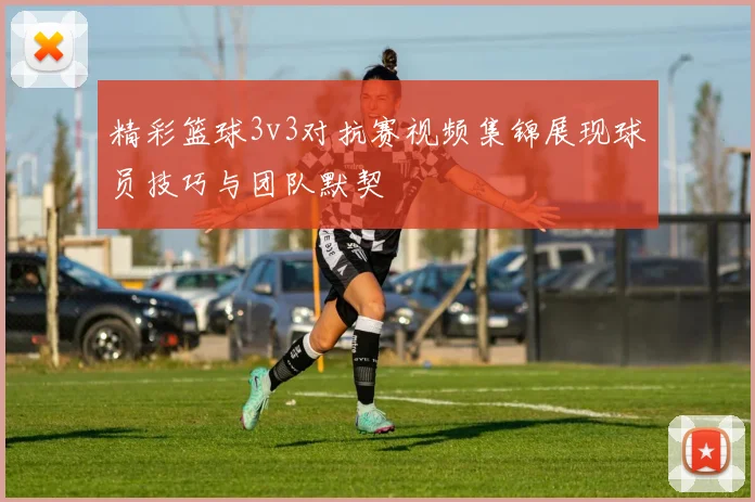 精彩篮球3v3对抗赛视频集锦展现球员技巧与团队默契