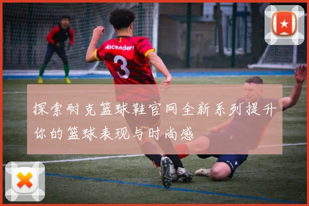 探索耐克篮球鞋官网全新系列提升你的篮球表现与时尚感