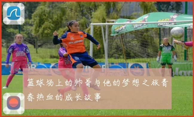 篮球场上的帅哥与他的梦想之旅青春热血的成长故事