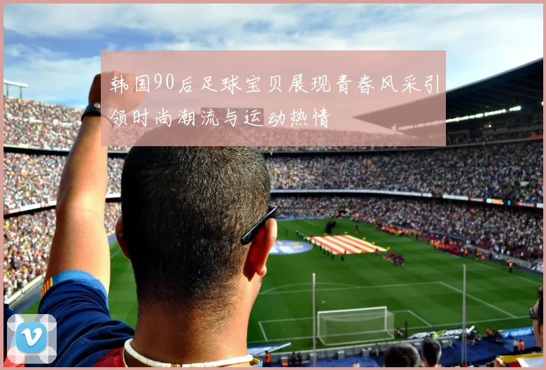 韩国90后足球宝贝展现青春风采引领时尚潮流与运动热情