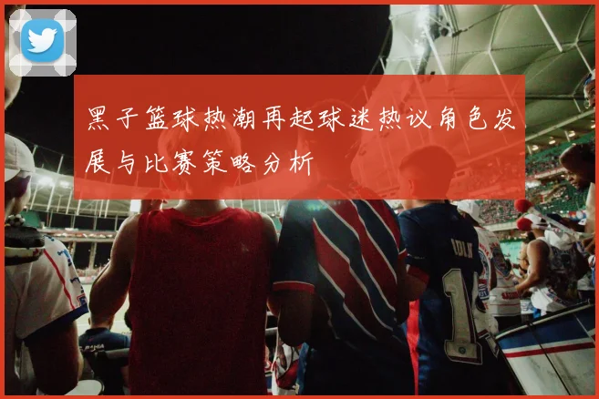 黑子篮球热潮再起球迷热议角色发展与比赛策略分析