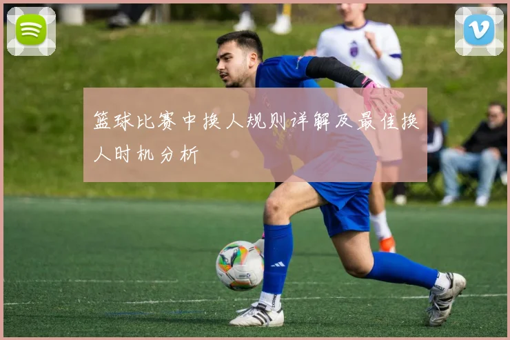 篮球比赛中换人规则详解及最佳换人时机分析