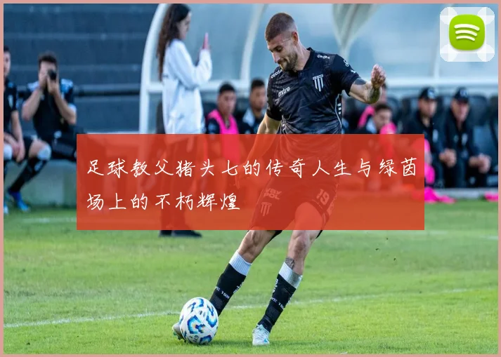 足球教父猪头七的传奇人生与绿茵场上的不朽辉煌