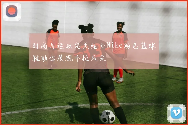 时尚与运动完美结合Nike粉色篮球鞋助你展现个性风采